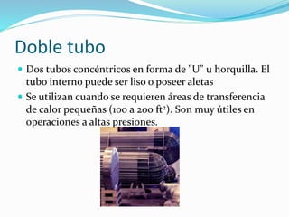 Doble tubo 
 Dos tubos concéntricos en forma de "U" u horquilla. El 
tubo interno puede ser liso o poseer aletas 
 Se utilizan cuando se requieren áreas de transferencia 
de calor pequeñas (100 a 200 ft2). Son muy útiles en 
operaciones a altas presiones. 
 