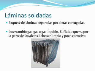 Láminas soldadas 
 Paquete de láminas separadas por aletas corrugadas. 
 Intercambio gas-gas o gas-líquido. El fluido que va por 
la parte de las aletas debe ser limpio y poco corrosivo 
 