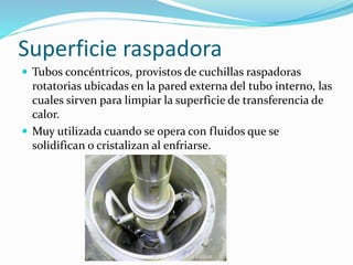 Superficie raspadora 
 Tubos concéntricos, provistos de cuchillas raspadoras 
rotatorias ubicadas en la pared externa del tubo interno, las 
cuales sirven para limpiar la superficie de transferencia de 
calor. 
 Muy utilizada cuando se opera con fluidos que se 
solidifican o cristalizan al enfriarse. 
 