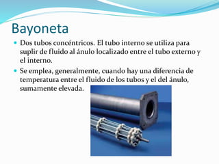 Bayoneta 
 Dos tubos concéntricos. El tubo interno se utiliza para 
suplir de fluido al ánulo localizado entre el tubo externo y 
el interno. 
 Se emplea, generalmente, cuando hay una diferencia de 
temperatura entre el fluido de los tubos y el del ánulo, 
sumamente elevada. 
 