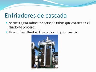 Enfriadores de cascada 
 Se rocía agua sobre una serie de tubos que contienen el 
fluido de proceso 
 Para enfriar fluidos de proceso muy corrosivos 
 