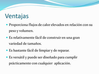 Ventajas 
 Proporciona flujos de calor elevados en relación con su 
peso y volumen. 
 Es relativamente fácil de construir en una gran 
variedad de tamaños. 
 Es bastante fácil de limpiar y de reparar. 
 Es versátil y puede ser diseñado para cumplir 
prácticamente con cualquier aplicación. 
 