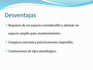 Desventajas 
 Requiere de un espacio considerable y además un 
espacio amplio para mantenimiento. 
 Limpieza mecánica prácticamente imposible. 
 Limitaciones de tipo metalúrgico. 
 