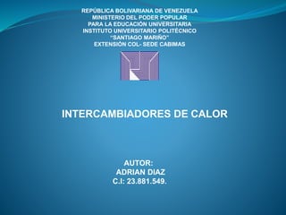 REPÚBLICA BOLIVARIANA DE VENEZUELA
MINISTERIO DEL PODER POPULAR
PARA LA EDUCACIÓN UNIVERSITARIA
INSTITUTO UNIVERSITARIO POLITÉCNICO
“SANTIAGO MARIÑO”
EXTENSIÓN COL- SEDE CABIMAS
INTERCAMBIADORES DE CALOR
AUTOR:
ADRIAN DIAZ
C.I: 23.881.549.
 
