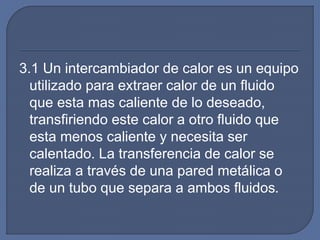 3.1 Un intercambiador de calor es un equipo
utilizado para extraer calor de un fluido
que esta mas caliente de lo deseado,
transfiriendo este calor a otro fluido que
esta menos caliente y necesita ser
calentado. La transferencia de calor se
realiza a través de una pared metálica o
de un tubo que separa a ambos fluidos.
 