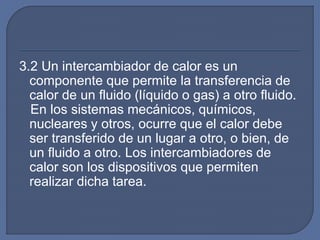 3.2 Un intercambiador de calor es un
componente que permite la transferencia de
calor de un fluido (líquido o gas) a otro fluido.
En los sistemas mecánicos, químicos,
nucleares y otros, ocurre que el calor debe
ser transferido de un lugar a otro, o bien, de
un fluido a otro. Los intercambiadores de
calor son los dispositivos que permiten
realizar dicha tarea.
 