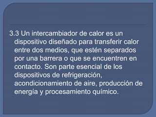 3.3 Un intercambiador de calor es un
dispositivo diseñado para transferir calor
entre dos medios, que estén separados
por una barrera o que se encuentren en
contacto. Son parte esencial de los
dispositivos de refrigeración,
acondicionamiento de aire, producción de
energía y procesamiento químico.
 