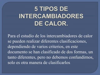 Para el estudio de los intercambiadores de calor
se pueden realizar diferentes clasificaciones,
dependiendo de varios criterios, en este
documento se han clasificado de dos formas, un
tanto diferentes, pero no debemos confundirnos,
solo es otra manera de clasificarlos.
 