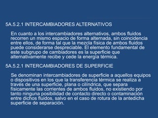 5A.5.2.1 INTERCAMBIADORES ALTERNATIVOS
En cuanto a los intercambiadores alternativos, ambos fluidos
recorren un mismo espacio de forma alternada, sin coincidencia
entre ellos, de forma tal que la mezcla física de ambos fluidos
puede considerarse despreciable. El elemento fundamental de
este subgrupo de cambiadores es la superficie que
alternativamente recibe y cede la energía térmica.
5A.5.2.1 INTERCAMBIADORES DE SUPERFICIE
Se denominan intercambiadores de superficie a aquellos equipos
o dispositivos en los que la transferencia térmica se realiza a
través de una superficie, plana o cilíndrica, que separa
físicamente las corrientes de ambos fluidos, no existiendo por
tanto ninguna posibilidad de contacto directo o contaminación
entre dichos fluidos, salvo en el caso de rotura de la antedicha
superficie de separación.
 