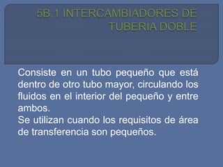 Consiste en un tubo pequeño que está
dentro de otro tubo mayor, circulando los
fluidos en el interior del pequeño y entre
ambos.
Se utilizan cuando los requisitos de área
de transferencia son pequeños.
 
