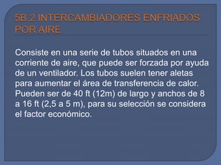 Consiste en una serie de tubos situados en una
corriente de aire, que puede ser forzada por ayuda
de un ventilador. Los tubos suelen tener aletas
para aumentar el área de transferencia de calor.
Pueden ser de 40 ft (12m) de largo y anchos de 8
a 16 ft (2,5 a 5 m), para su selección se considera
el factor económico.
 
