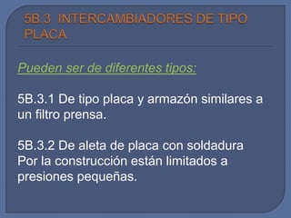 Pueden ser de diferentes tipos:
5B.3.1 De tipo placa y armazón similares a
un filtro prensa.
5B.3.2 De aleta de placa con soldadura
Por la construcción están limitados a
presiones pequeñas.
 