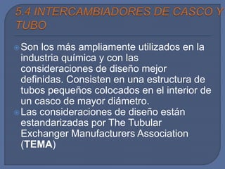 Son los más ampliamente utilizados en la
industria química y con las
consideraciones de diseño mejor
definidas. Consisten en una estructura de
tubos pequeños colocados en el interior de
un casco de mayor diámetro.
Las consideraciones de diseño están
estandarizadas por The Tubular
Exchanger Manufacturers Association
(TEMA)
 
