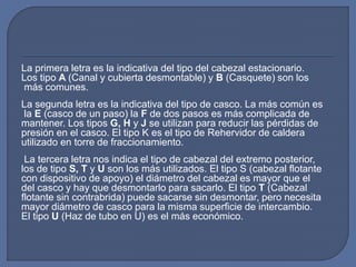 La primera letra es la indicativa del tipo del cabezal estacionario.
Los tipo A (Canal y cubierta desmontable) y B (Casquete) son los
más comunes.
La segunda letra es la indicativa del tipo de casco. La más común es
la E (casco de un paso) la F de dos pasos es más complicada de
mantener. Los tipos G, H y J se utilizan para reducir las pérdidas de
presión en el casco. El tipo K es el tipo de Rehervidor de caldera
utilizado en torre de fraccionamiento.
La tercera letra nos indica el tipo de cabezal del extremo posterior,
los de tipo S, T y U son los más utilizados. El tipo S (cabezal flotante
con dispositivo de apoyo) el diámetro del cabezal es mayor que el
del casco y hay que desmontarlo para sacarlo. El tipo T (Cabezal
flotante sin contrabrida) puede sacarse sin desmontar, pero necesita
mayor diámetro de casco para la misma superficie de intercambio.
El tipo U (Haz de tubo en U) es el más económico.
 