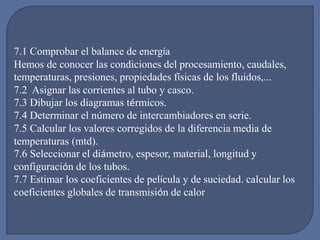 7.1 Comprobar el balance de energía
Hemos de conocer las condiciones del procesamiento, caudales,
temperaturas, presiones, propiedades físicas de los fluidos,...
7.2 Asignar las corrientes al tubo y casco.
7.3 Dibujar los diagramas térmicos.
7.4 Determinar el número de intercambiadores en serie.
7.5 Calcular los valores corregidos de la diferencia media de
temperaturas (mtd).
7.6 Seleccionar el diámetro, espesor, material, longitud y
configuración de los tubos.
7.7 Estimar los coeficientes de película y de suciedad. calcular los
coeficientes globales de transmisión de calor
 