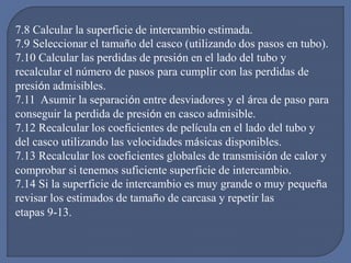 7.8 Calcular la superficie de intercambio estimada.
7.9 Seleccionar el tamaño del casco (utilizando dos pasos en tubo).
7.10 Calcular las perdidas de presión en el lado del tubo y
recalcular el número de pasos para cumplir con las perdidas de
presión admisibles.
7.11 Asumir la separación entre desviadores y el área de paso para
conseguir la perdida de presión en casco admisible.
7.12 Recalcular los coeficientes de película en el lado del tubo y
del casco utilizando las velocidades másicas disponibles.
7.13 Recalcular los coeficientes globales de transmisión de calor y
comprobar si tenemos suficiente superficie de intercambio.
7.14 Si la superficie de intercambio es muy grande o muy pequeña
revisar los estimados de tamaño de carcasa y repetir las
etapas 9-13.
 