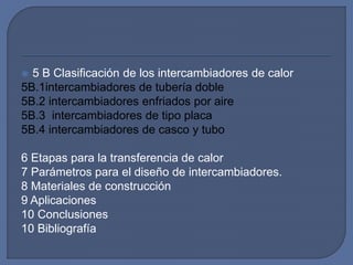  5 B Clasificación de los intercambiadores de calor
5B.1intercambiadores de tubería doble
5B.2 intercambiadores enfriados por aire
5B.3 intercambiadores de tipo placa
5B.4 intercambiadores de casco y tubo
6 Etapas para la transferencia de calor
7 Parámetros para el diseño de intercambiadores.
8 Materiales de construcción
9 Aplicaciones
10 Conclusiones
10 Bibliografía
 