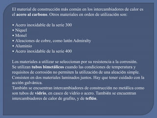 El material de construcción más común en los intercambiadores de calor es
el acero al carbono. Otros materiales en orden de utilización son:
• Acero inoxidable de la serie 300
• Níquel
• Monel
• Aleaciones de cobre, como latón Admiralty
• Aluminio
• Acero inoxidable de la serie 400
Los materiales a utilizar se seleccionan por su resistencia a la corrosión.
Se utilizan tubos bimetálicos cuando las condiciones de temperatura y
requisitos de corrosión no permiten la utilización de una aleación simple.
Consisten en dos materiales laminados juntos. Hay que tener cuidado con la
acción galvánica.
También se encuentran intercambiadores de construcción no metálica como
son tubos de vidrio, en casco de vidrio o acero. También se encuentran
intercambiadores de calor de grafito, y de teflón.
 