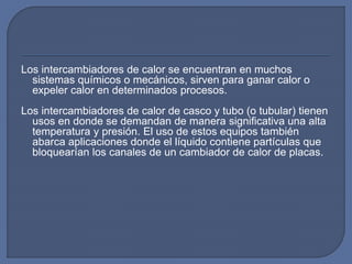 Los intercambiadores de calor se encuentran en muchos
sistemas químicos o mecánicos, sirven para ganar calor o
expeler calor en determinados procesos.
Los intercambiadores de calor de casco y tubo (o tubular) tienen
usos en donde se demandan de manera significativa una alta
temperatura y presión. El uso de estos equipos también
abarca aplicaciones donde el líquido contiene partículas que
bloquearían los canales de un cambiador de calor de placas.
 