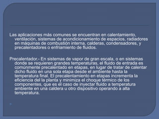 Las aplicaciones más comunes se encuentran en calentamiento,
ventilación, sistemas de acondicionamiento de espacios, radiadores
en máquinas de combustión interna, calderas, condensadores, y
precalentadores o enfriamiento de fluidos.
Precalentador.- En sistemas de vapor de gran escala, o en sistemas
donde se requieren grandes temperaturas, el fluido de entrada es
comúnmente precalentado en etapas, en lugar de tratar de calentar
dicho fluido en una sola etapa desde el ambiente hasta la
temperatura final. El precalentamiento en etapas incrementa la
eficiencia del la planta y minimiza el choque térmico de los
componentes, que es el caso de inyectar fluido a temperatura
ambiente en una caldera u otro dispositivo operando a alta
temperatura.

 
