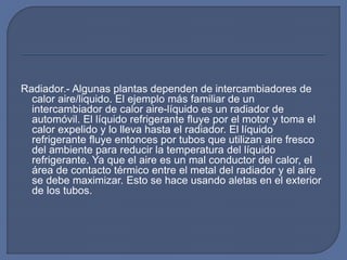 Radiador.- Algunas plantas dependen de intercambiadores de
calor aire/liquido. El ejemplo más familiar de un
intercambiador de calor aire-líquido es un radiador de
automóvil. El líquido refrigerante fluye por el motor y toma el
calor expelido y lo lleva hasta el radiador. El líquido
refrigerante fluye entonces por tubos que utilizan aire fresco
del ambiente para reducir la temperatura del líquido
refrigerante. Ya que el aire es un mal conductor del calor, el
área de contacto térmico entre el metal del radiador y el aire
se debe maximizar. Esto se hace usando aletas en el exterior
de los tubos.
 