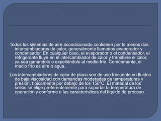 Todos los sistemas de aire acondicionado contienen por lo menos dos
intercambiadores de calor, generalmente llamados evaporador y
condensador. En cualquier caso, el evaporador o el condensador, el
refrigerante fluye en el intercambiador de calor y transfiere el calor,
ya sea ganándolo o expeliéndolo al medio frío. Comúnmente, el
medio frío es aire o agua.
Los intercambiadores de calor de placa son de uso frecuente en fluidos
de baja viscosidad con demandas moderadas de temperaturas y
presión, típicamente por debajo de los 150°C. El material de los
sellos se elige preferentemente para soportar la temperatura de
operación y conforme a las características del líquido de proceso.
 