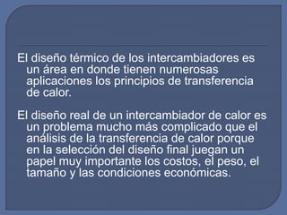 El diseño térmico de los intercambiadores es
un área en donde tienen numerosas
aplicaciones los principios de transferencia
de calor.
El diseño real de un intercambiador de calor es
un problema mucho más complicado que el
análisis de la transferencia de calor porque
en la selección del diseño final juegan un
papel muy importante los costos, el peso, el
tamaño y las condiciones económicas.
 