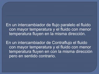 En un intercambiador de flujo paralelo el fluido
con mayor temperatura y el fluido con menor
temperatura fluyen en la misma dirección.
En un intercambiador de Contraflujo el fluido
con mayor temperatura y el fluido con menor
temperatura fluyen en con la misma dirección
pero en sentido contrario.
 