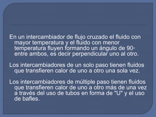 En un intercambiador de flujo cruzado el fluido con
mayor temperatura y el fluido con menor
temperatura fluyen formando un ángulo de 90◦
entre ambos, es decir perpendicular uno al otro.
Los intercambiadores de un solo paso tienen fluidos
que transfieren calor de uno a otro una sola vez.
Los intercambiadores de múltiple paso tienen fluidos
que transfieren calor de uno a otro más de una vez
a través del uso de tubos en forma de "U" y el uso
de bafles.
 