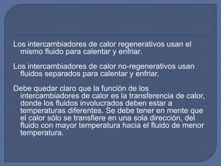 Los intercambiadores de calor regenerativos usan el
mismo fluido para calentar y enfriar.
Los intercambiadores de calor no-regenerativos usan
fluidos separados para calentar y enfriar.
Debe quedar claro que la función de los
intercambiadores de calor es la transferencia de calor,
donde los fluidos involucrados deben estar a
temperaturas diferentes. Se debe tener en mente que
el calor sólo se transfiere en una sola dirección, del
fluido con mayor temperatura hacia el fluido de menor
temperatura.
 