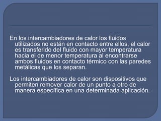 En los intercambiadores de calor los fluidos
utilizados no están en contacto entre ellos, el calor
es transferido del fluido con mayor temperatura
hacia el de menor temperatura al encontrarse
ambos fluidos en contacto térmico con las paredes
metálicas que los separan.
Los intercambiadores de calor son dispositivos que
permiten remover calor de un punto a otro de
manera específica en una determinada aplicación.
 