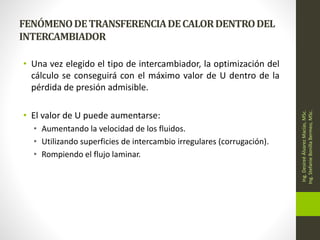 FENÓMENODETRANSFERENCIADECALORDENTRODEL
INTERCAMBIADOR
• Una vez elegido el tipo de intercambiador, la optimización del
cálculo se conseguirá con el máximo valor de U dentro de la
pérdida de presión admisible.
• El valor de U puede aumentarse:
• Aumentando la velocidad de los fluidos.
• Utilizando superficies de intercambio irregulares (corrugación).
• Rompiendo el flujo laminar.
Ing.
Desireé
Álvarez
Macías,
MSc.
Ing.
Stefanie
Bonilla
Bermeo,
MSc.
 