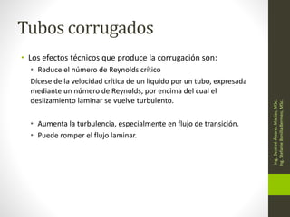Tubos corrugados
• Los efectos técnicos que produce la corrugación son:
• Reduce el número de Reynolds crítico
Dícese de la velocidad crítica de un líquido por un tubo, expresada
mediante un número de Reynolds, por encima del cual el
deslizamiento laminar se vuelve turbulento.
• Aumenta la turbulencia, especialmente en flujo de transición.
• Puede romper el flujo laminar.
Ing.
Desireé
Álvarez
Macías,
MSc.
Ing.
Stefanie
Bonilla
Bermeo,
MSc.
 