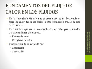 FUNDAMENTOS DEL FLUJO DE
CALOR EN LOS FLUIDOS
• En la Ingeniería Química se presenta con gran frecuencia el
flujo de calor desde un fluido a otro pasando a través de una
pared sólida.
• Esto implica que en un intercambiador de calor participen dos
o mas corrientes de proceso:
• Fuentes de calor
• Receptores de calor
• Transmisión de calor se da por:
• Conducción
• Convección
Ing.
Desireé
Álvarez
Macías,
MSc.
Ing.
Stefanie
Bonilla
Bermeo,
MSc.
 