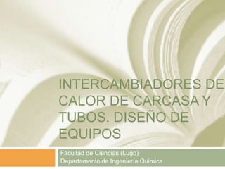 INTERCAMBIADORES DE
CALOR DE CARCASA Y
TUBOS. DISEÑO DE
EQUIPOS
Facultad de Ciencias (Lugo)
Departamento de Ingeniería Quimica
 