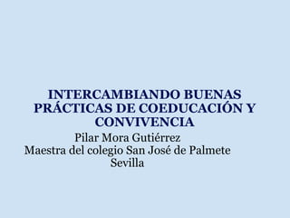 INTERCAMBIANDO BUENAS PRÁCTICAS DE COEDUCACIÓN Y CONVIVENCIA Pilar Mora Gutiérrez Maestra del colegio San José de Palmete Sevilla 