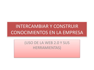 INTERCAMBIAR Y CONSTRUIR
CONOCIMIENTOS EN LA EMPRESA
(USO DE LA WEB 2.0 Y SUS
HERRAMIENTAS)
 