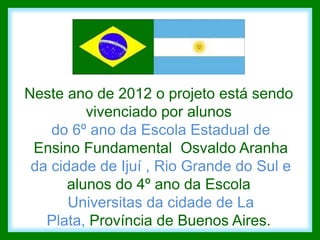 Neste ano de 2012 o projeto está sendo
          vivenciado por alunos
    do 6º ano da Escola Estadual de
 Ensino Fundamental Osvaldo Aranha
 da cidade de Ijuí , Rio Grande do Sul e
       alunos do 4º ano da Escola
       Universitas da cidade de La
   Plata, Província de Buenos Aires.
 