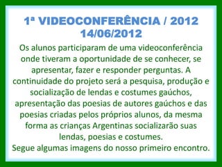 1ª VIDEOCONFERÊNCIA / 2012
           14/06/2012
  Os alunos participaram de uma videoconferência
  onde tiveram a oportunidade de se conhecer, se
     apresentar, fazer e responder perguntas. A
continuidade do projeto será a pesquisa, produção e
     socialização de lendas e costumes gaúchos,
 apresentação das poesias de autores gaúchos e das
  poesias criadas pelos próprios alunos, da mesma
   forma as crianças Argentinas socializarão suas
              lendas, poesias e costumes.
Segue algumas imagens do nosso primeiro encontro.
 