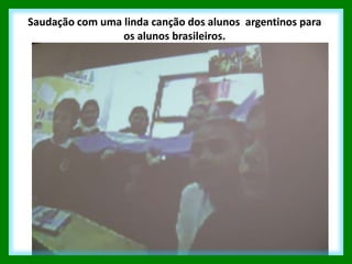 Saudação com uma linda canção dos alunos argentinos para
                 os alunos brasileiros.
 