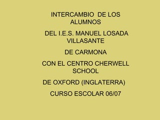 INTERCAMBIO  DE LOS ALUMNOS DEL I.E.S. MANUEL LOSADA VILLASANTE DE CARMONA CON EL CENTRO CHERWELL SCHOOL DE OXFORD (INGLATERRA)  CURSO ESCOLAR 06/07 