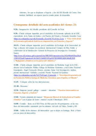 visitantes, los que se desplazan a Segovia y los del IES Rosalía de Castro. Este
instituto habilitará un espacio para la comida picnic de despedida.
Cronograma detallado del acto académico del viernes 21:
9:20.- Inauguración del Alcalde presidente del Concello de Noia
9:30.- Charla coloquio impartida por el catedrático de Economía aplicada de la UDC,
expresidente de la Xunta de Galicia y de Puertos del Estado y Fernando González Laxe
(https://es.wikipedia.org/wiki/Fernando_Gonz%C3%A1lez_Laxe ): “Una visión desde
la Economía aplicada de Galicia en comparación con Canarias y Segovia”
10:15.- Charla coloquio impartida por el catedrático de Ecología de la Universidad de
Vigo y director del campus de excelencia internacional Campus do Mar, Emilio y
colaborador de la Subdirección General de Proyectos de Investigación Fernández
Suárez
(http://www.idi.mineco.gob.es/portal/site/MICINN/menuitem.8ce192e94ba842bea3bc8
11001432ea0/?vgnextoid=8e3fc6213ddfd310VgnVCM1000001d04140aRCRD
).”Refugiados climáticos en los países del Atlántico”
11:00.- Charla coloquio impartida por el catedrático de Medicina Legal de la USC,
director de la Fundación Pública Galega de Medicina Genómica y del Centro Nacional
Genotipado, Ángel Carracedo Álvarez, premios Jaime I de Investigación médica,
premio internacional Adelaida y reciente Premio Nacional de Genética
(https://es.wikipedia.org/wiki/%C3%81ngel_Carracedo ): “Investigación genómica de
la Fundación Pública Galega de Medicina Xenómica para España y el Mundo”
11:45.- Coloquio sobre las tres intervenciones
12: 00.- Descanso
12:30.- Simposio juvenil gallego – canario – alicantino “Nuestros intercambios en
Canarias, Segovia y Galicia”
13:00.- Versión adaptada del musical “Respuesta Musical de Galia frente al Cambio
climático” con el grupo de teatro - musical escolar Climantopía 2016.
14:00.- Comida – fiesta en el IES Virxe do Mar para los 66 participantes en las tres
fases del intercambio amenizada por los alumnos del ciclo de Vídeo, Sonido y DJ.
15:00.- Salida de los alumnos del intercambio que se alojan en Santiago, Rois y Outes
con sus pares de intercambio.
 