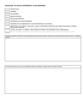 SELECCIONE EN CUALES EXPERIENCIAS HA INCURSIONADO:
PREESCOLAR
PRIMARIA
SECUNDARIA
MEDIO SUPERIOR
EDUCACIÓN ESPECIAL
ENSEÑANZA EN LENGUA INDÍGENA
ASESORIA EN LA ELABORACIÓN Y USO DE MATERIALES EDUCATIVOS
IMPARTICIÓN DE CURSOS Y TALLERES, CUALES: ACTIVIDADES ARTÍSTICAS EN DANZA FOLKLÓRICA, ESPAÑOL,
SEXUALIDAD INTEGRAL._______________________________________________________
OTROS: TALLERES Y TUTORIÁS PARA PADRES DE FAMILIA RELACIONADO CON EL APRENDIZAJE.
______________________________________________________________________________________________
Escriba brevemente el (los) objetivo (s) profesionales/personalesque desea satisfacer, alparticipar en elprograma de intercambio de maestros (70 palabras
máximo)
Escriba brevemente lo que conoce de la problemática migrante entre México y Estados Unidos (70 palabras máximo)
 