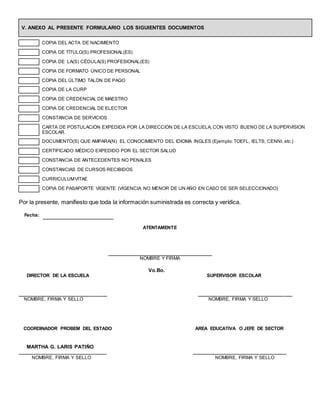 V. ANEXO AL PRESENTE FORMULARIO LOS SIGUIENTES DOCUMENTOS
COPIA DEL ACTA DE NACIMIENTO
COPIA DE TÍTULO(S) PROFESIONAL(ES)
COPIA DE LA(S) CÉDULA(S) PROFESIONAL(ES)
COPIA DE FORMATO ÚNICO DE PERSONAL
COPIA DEL ÚLTIMO TALON DE PAGO
COPIA DE LA CURP
COPIA DE CREDENCIAL DE MAESTRO
COPIA DE CREDENCIAL DE ELECTOR
CONSTANCIA DE SERVICIOS
CARTA DE POSTULACIÓN EXPEDIDA POR LA DIRECCIÓN DE LA ESCUELA, CON VISTO BUENO DE LA SUPÈRVISIÓN
ESCOLAR.
DOCUMENTO(S) QUE AMPARA(N) EL CONOCIMIENTO DEL IDIOMA INGLÉS (Ejemplo:TOEFL, IELTS, CENNI, etc.)
CERTIFICADO MÉDICO EXPEDIDO POR EL SECTOR SALUD
CONSTANCIA DE ANTECEDENTES NO PENALES
CONSTANCIAS DE CURSOS RECIBIDOS
CURRICULUMVITAE
COPIA DE PASAPORTE VIGENTE (VIGENCIA NO MENOR DE UN AÑO EN CASO DE SER SELECCIONADO)
Por la presente, manifiesto que toda la información suministrada es correcta y verídica.
Fecha:
ATENTAMENTE
NOMBRE Y FIRMA
Vo.Bo.
DIRECTOR DE LA ESCUELA SUPERVISOR ESCOLAR
_______________________________ __________________________________
NOMBRE, FIRMA Y SELLO NOMBRE, FIRMA Y SELLO
COORDINADOR PROBEM DEL ESTADO AREA EDUCATIVA O JEFE DE SECTOR
MARTHA G. LARIS PATIÑO
________________________________ __________________________________
NOMBRE, FIRMA Y SELLO NOMBRE, FIRMA Y SELLO
 
