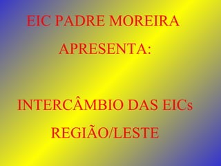 EIC PADRE MOREIRA  APRESENTA: INTERCÂMBIO DAS EICs REGIÃO/LESTE 