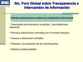 5to. Foro Global sobre Transparencia e  Intercambio de Información Estándar internacional en materia de cooperación internacional Intercambio de información a petición, “previsiblemente relevante”. No haya restricciones motivadas por el secreto bancario Acceso a información confiable Respeto a los derechos de los contribuyentes Estricta confidencialidad 