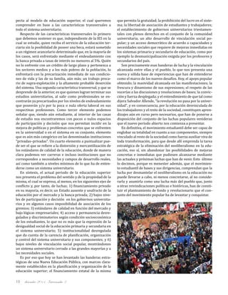 diciembre 2011, Intercambio 310
pecta al modelo de educación superior, el cual queremos
comprender en base a las características transversales a
todo el sistema universitario.
Respecto de las características transversales lo primero
que debemos sostener es que, independiente de la IES en la
cual se estudie, quien reciba el servicio de la educación ter-
ciaria sin la posibilidad de poseer una beca, estará sometido
a un régimen arancelario determinado que, en la mayoría de
los casos, será enfrentado mediante el endeudamiento con
la banca privada a tasas de interés no menores al 5%. Quién
no lo enfrente con un crédito de largo plazo y pertenezca a
los sectores medios y a los más pobres de la población, lo
enfrentará con la precarización inmediata de sus condicio-
nes de vida y las de su familia, aún más; un trabajo preca-
rio de supra-explotación y la altamente probable deserción
del sistema. Una segunda característica transversal, y que se
desprende de la anterior, es que quienes logran terminar sus
estudios universitarios, al salir como profesionales se en-
contrarán ya precarizados por los niveles de endeudamiento
que poseerán y/o por la poca o nula oferta laboral en sus
respectivas profesiones. Como tercer elemento podemos
señalar que, siendo aún estudiante, al interior de las casas
de estudio nos encontraremos con pocos o nulos espacios
de participación y decisión que nos permitan incidir en la
mejora de políticas y problemas concretos que se enfrenten
en la universidad o en el sistema en su conjunto, elemento
que es aún más categórico en las denominadas instituciones
"privadas–privadas". Un cuarto elemento a puntualizar pue-
de ser el que se refiere a la distorsión y mercantilización de
los estándares de calidad de la educación, donde de manera
clara podemos ver carreras e incluso instituciones que no
corresponden a necesidades y campos de desarrollo reales,
así como también a niveles mínimos de lo que ha de enten-
derse como un sistema universitario.
En síntesis, el actual periodo de la educación superior
nos presenta el problema del sentido y de la propiedad de la
misma, el cual se expresa, al menos, en los siguientes ejes de
conflicto y, por tanto, de luchas; 1) financiamiento privado
en su mayoría, es decir, un Estado ausente y usufructo de la
educación por el mercado y la banca privada; 2) bajos nive-
les de participación y decisión en los gobiernos universita-
rios y en algunos casos imposibilidad de asociación de los
gremios; 3) estándares de calidad en función del mercado y
bajo lógicas empresariales; 4) acceso y permanencia desre-
gulados y discriminatorios según condición socioeconómica
de los estudiantes, lo que no es más que la expresión de la
desigualdad social de la educación primaria y secundaria en
el sistema universitario; 5) institucionalidad desregulada
que da cuenta de la carencia de planificación, organización
y control del sistema universitario y sus componentes; y 6)
bajos niveles de vinculación social popular, mostrándonos
un sistema universitario cerrado a las grandes mayorías y a
las necesidades sociales.
Es por eso que hoy se han levantado las banderas estra-
tégicas de una Nueva Educación Pública, con marcos clara-
mente establecidos en la planificación y organización de la
educación superior; el financiamiento estatal de la misma
que permita la gratuidad; la prohibición del lucro en el siste-
ma; la libertad de asociación de estudiantes y trabajadores;
el establecimiento de gobiernos universitarios triestamen-
tales con plenos derechos en el conjunto de la comunidad
universitaria; un alto desarrollo de vinculación social po-
pular; y un acceso democrático de acuerdo a capacidades y
necesidades sociales que requiere de mejoras inmediatas en
los sistemas primario y secundario de educación, como por
ejemplo la desmunicipalización exigida por los profesores y
secundarios del país.
Son precisamente esas banderas de lucha y la vinculación
alcanzada entre ellas y el pueblo, lo que nos presenta una
nueva y sólida base de experiencias que han de entenderse
como el marco de los nuevos desafíos. Hoy, el apoyo popular
obtenido; la masividad alcanzada en las manifestaciones; la
frescura y dinamismo de sus expresiones; el respeto de las
vocerías a las discusiones y resoluciones de bases; la convic-
ción y fuerza desplegada; y el entendimiento de que tal como
dijera Salvador Allende, "la revolución no pasa por la univer-
sidad", y en consecuencia, por la educación desvinculada de
los trabajadores y el resto de la sociedad, constituyen apren-
dizajes aún en curso pero necesarios, que han de ponerse a
disposición del conjunto de las luchas populares venideras
que el nuevo período abierto nos comienza a presentar.
En definitiva, el movimiento estudiantil debe ser capaz de
englobar su totalidad en cuanto a sus componentes, siempre
vinculado al resto de la sociedad como fuerza auxiliar viva de
toda transformación, para que desde allí emprenda la tarea
estratégica de la eliminación del neoliberalismo en la edu-
cación, eso sí, sin abandonar las posibilidades de mejoras
concretas e inmediatas que pudiesen alcanzarse mediante
las actuales y próximas luchas que han de venir. Esto último
lo decimos, porque es menester además, que el movimien-
to estudiantil de bases y sus dirigencias, comprendan que la
lucha por desmantelar el neoliberalismo en la educación no
puede llevarse a cabo, ni menos concretarse, al no conside-
rarla y asumirla como una lucha más del pueblo que, junto
a otras reivindicaciones políticas e históricas, han de consti-
tuir el planteamiento de fondo y revolucionario que el con-
junto del movimiento popular ha de levantar y conquistar.
 