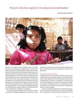 diciembre 2011, Intercambio 3 11
Proyecto educativo regional: Una propuesta transformadora
José Ramos Bosmediano*
Durante el año 2009 asesoré al Sindicato Único de Traba-
jadores en la Educación de la Región Loreto, una de las 26
bases regionales del SUTEP (Sindicato Unitario de los Traba-
jadores en la Educación del Perú), para la elaboración de un
proyecto educativo que pueda orientar el desarrollo de un
trabajo educativo de carácter alternativo al sistema de edu-
cación neoliberal en curso e impuesto desde la década de los
90 en el Perú. Como responsable principal en la orientación
del trabajo, me correspondió la tarea de elaborar los docu-
mentos para la discusión inicial y luego el texto producto de
los eventos provinciales para su discusión final en nuevos
eventos provinciales y en un Congreso Pedagógico Regional,
en el 2010, fase que no pudo realizarse por situaciones polí-
ticas y sindicales que “distrajeron” al sindicato.
El Comité Ejecutivo Regional del SUTE Loreto nombró
una Comisión Pedagógica Regional que discutiera y tomara
decisiones en el proceso del trabajo, además de desplazarse
por las distintas provincias de la región con el Asesor y los
expositores.
El escenario regional Loreto
La Región Loreto es la más extensa del Perú, como parte de
la gran región de la Amazonía peruana, con límites territo-
riales con las repúblicas de Ecuador, Colombia y Brasil. Para
la extensión de su territorio, su población, con algo más de
un millón de habitantes, no podría estar todavía en el límite
de la presión demográfica; pero, si se considera las condi-
ciones físicas de su territorio, un aumento de su poblacional
llevaría al riesgo ecológico.
Loreto, como parte de la Amazonía, es depositaria impor-
tante del ecosistema amazónico y de su rica biodiversidad,
hoy en peligro de ser deteriorada irreversiblemente con la
 