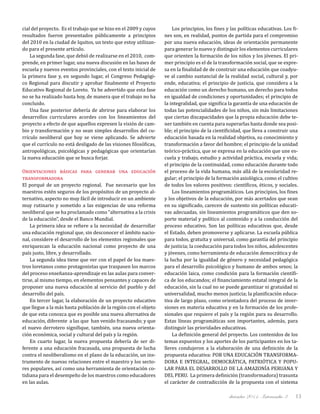 diciembre 2011, Intercambio 3 13
cial del proyecto. Es el trabajo que se hizo en el 2009 y cuyos
resultados fueron presentados públicamente a principios
del 2010 en la ciudad de Iquitos, un texto que estoy utilizan-
do para el presente artículo.
La segunda fase, que debió de realizarse en el 2010, com-
prende, en primer lugar, una nueva discusión en las bases de
escuela y nuevos eventos provinciales, con el texto inicial de
la primera fase y, en segundo lugar, el Congreso Pedagógi-
co Regional para discutir y aprobar finalmente el Proyecto
Educativo Regional de Loreto. Ya he advertido que esta fase
no se ha realizado hasta hoy, de manera que el trabajo no ha
concluido.
Una fase posterior debería de abrirse para elaborar los
desarrollos curriculares acordes con los lineamientos del
proyecto a efecto de que aquellos expresen la visión de cam-
bio y transformación y no sean simples desarrollos del cu-
rrículo neoliberal que hoy se viene aplicando. Se advierte
que el currículo no está desligado de las visiones filosóficas,
antropológicas, psicológicas y pedagógicas que orientarían
la nueva educación que se busca forjar.
Orientaciones básicas para generar una educación
transformadora
El porqué de un proyecto regional. Fue necesario que los
maestros estén seguros de los propósitos de un proyecto al-
ternativo, aspecto no muy fácil de introducir en un ambiente
muy rutinario y sometido a las exigencias de una reforma
neoliberal que se ha proclamado como “alternativa a la crisis
de la educación”, desde el Banco Mundial.
La primera idea se refiere a la necesidad de desarrollar
una educación regional que, sin desconocer el ámbito nacio-
nal, considere el desarrollo de los elementos regionales que
enriquezcan la educación nacional como proyecto de una
país justo, libre, y desarrollado.
La segunda idea tiene que ver con el papel de loa maes-
tros loretanos como protagonistas que traspasen los marcos
del proceso enseñanza-aprendizaje en las aulas para conver-
tirse, al mismo tiempo, en elementos pensantes y capaces de
proponer una nueva educación al servicio del pueblo y del
desarrollo del país.
En tercer lugar, la elaboración de un proyecto educativo
que llegue a la más basta población de la región con el objeto
de que esta conozca que es posible una nueva alternativa de
educación, diferente a las que han venido fracasando; y que
el nuevo derrotero signifique, también, una nueva orienta-
ción económica, social y cultural del país y la región.
En cuarto lugar, la nueva propuesta debería de ser di-
ferente a una educación fracasada, una propuesta de lucha
contra el neoliberalismo en el plano de la educación, un ins-
trumento de nuevas relaciones entre el maestro y los secto-
res populares, así como una herramienta de orientación co-
tidiana para el desempeño de los maestros como educadores
en las aulas.
Los principios, los fines y las políticas educativas. Los fi-
nes son, en realidad, puntos de partida para el compromiso
por una nueva educación, ideas de orientación permanente
para generar lo nuevo y distinguir los elementos curriculares
que orienten la formación de los niños y los jóvenes. El pri-
mer principio es el de la transformación social, que se expre-
sa en la finalidad de de construir una educación que coadyu-
ve al cambio sustancial de la realidad social, cultural y, por
ende, educativa; el principio de justicia, que considera a la
educación como un derecho humano, un derecho para todos
en igualdad de condiciones y oportunidades; el principio de
la integralidad, que significa la garantía de una educación de
todas las potencialidades de los niños, sin más limitaciones
que ciertas discapacidades que la propia educación debe te-
ner también en cuenta para superarlas hasta donde sea posi-
ble; el principio de la cientificidad, que lleva a construir una
educación basada en la realidad objetiva, su conocimiento y
transformación a favor del hombre; el principio de la unidad
teórico-práctica, que se expresa en la educación que une es-
cuela y trabajo, estudio y actividad práctica, escuela y vida;
el principio de la continuidad, como educación durante todo
el proceso de la vida humana, más allá de la escolaridad re-
gular; el principio de la formación axiológica, como el cultivo
de todos los valores positivos: científicos, éticos, y sociales.
Los lineamientos programáticos. Los principios, los fines
y los objetivos de la educación, por más acertados que sean
en su significado, carecen de sustento sin políticas educati-
vas adecuadas, sin lineamientos programáticos que den so-
porte material y político al contenido y a la conducción del
proceso educativo. Son las políticas educativas que, desde
el Estado, deben promoverse y aplicarse. La escuela pública
para todos, gratuita y universal, como garantía del principio
de justicia; la coeducación para todos los niños, adolescentes
y jóvenes, como herramienta de educación democrática y de
la lucha por la igualdad de género y necesidad pedagógica
para el desarrollo psicológico y humano de ambos sexos; la
educación laica, como condición para la formación científi-
ca de los educandos; el financiamiento estatal integral de la
educación, sin la cual no se puede garantizar ni gratuidad ni
universalidad, mucho menos justicia; la planificación educa-
tiva de largo plazo, como orientadora del proceso de inver-
siones en materia educativa y en la formación de los profe-
sionales que requiere el país y la región para su desarrollo.
Estas líneas programáticas son importantes, además, para
distinguir las prioridades educativas.
La definición general del proyecto. Los contenidos de los
temas expuestos y los aportes de los participantes en los ta­
lleres condujeron a la elaboración de una definición de la
propuesta educativa: POR UNA EDUCACIÓN TRANSFORMA-
DORA E INTEGRAL, DEMOCRÁTICA, PATRIÓTICA Y POPU-
LAR PARA EL DESARROLLO DE LA AMAZONÍA PERUANA Y
DEL PERU. La primera definición (transformadora) trasunta
el carácter de contradicción de la propuesta con el sistema
 