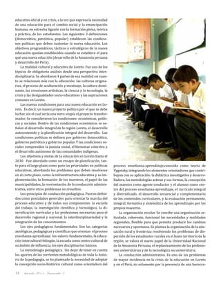 diciembre 2011, Intercambio 314
educativo oficial y en crisis, a la vez que expresa la necesidad
de una educación para el cambio social y la emancipación
humana, en estrecha ligazón con la formación plena, teórica
y práctica, de los estudiantes. Las siguientes 3 definiciones
(democrática, patriótica, popular) establecen las condicio-
nes políticas que deben sustentar la nueva educación. Los
objetivos programáticos, tácticos y estratégicos de la nueva
educación quedan establecidos cuando se establece el para
qué una nueva educción (desarrollo de la Amazonía peruana
y desarrollo del Perú).
La realidad cultural y educativa de Loreto. Fue uno de los
tópicos de obligatorio análisis desde una perspectiva inter-
disciplinaria. Se abordaron 4 partes de esa realidad en cuan-
to se relacionan más con la educación: las culturas origina-
rias, el proceso de aculturación y mestizaje, la cultura domi-
nante, las creaciones artísticas, la ciencia y la tecnología, la
crisis y las desigualdades socio-educativas y las aspiraciones
comunes en Loreto.
Las nuevas condiciones para una nueva educación en Lo-
reto. Es decir, un nuevo proyecto político por el que se debe
luchar, sin el cual sería una mera utopía el proyecto transfor-
mador. Se consideraron las condiciones: económicas, políti-
cas y sociales. Dentro de las condiciones económicas se se-
ñalan el desarrollo integral de la región Loreto, el desarrollo
autosostenido y la planificación integral del desarrollo. Las
condiciones políticas se definen por gobierno democrático,
gobierno patriótico y gobierno popular. Y las condiciones so-
ciales comprenden la justicia social, el bienestar colectivo y
el desarrollo autónomo de las comunidades indígenas.
Los objetivos y metas de la educación en Loreto hasta el
2030. Fue abordado como un ensayo de planificación, tan-
to para el largo plazo como para las prioridades en políticas
educativas, abordando los problemas que deben resolverse
en el corto plazo, como la infraestructura educativa y su im-
plementación, la formación de los maestros, el papel de las
municipalidades, la reorientación de la conducción adminis-
trativa, entre otros problemas no resueltos.
Los principios de conducción pedagógica. Fueron defini-
dos como postulados generales para orientar la marcha del
proceso educativo y de todos sus componentes: la escuela
del trabajo, la investigación científica y tecnológica, la di-
versificación curricular y las profesiones necesarias para el
desarrollo regional y nacional, la interdisciplinariedad y la
integración de los conocimientos.
Los ejes pedagógicos fundamentales. Son las categorías
axiológicas, pedagógicas y científicas que orientan el proceso
enseñanza-aprendizaje: los valores fundamentales, la educa-
ción intercultural-bilingüe, la escuela como centro cultural de
su ámbito de influencia, los ejes disciplinarios básicos.
La metodología pedagógica. Sin dejar de tener en cuenta
los aportes de las corrientes metodológicas de toda la histo-
ria de la pedagogía, se ha planteado la necesidad de adoptar
la concepción socio-histórico cultural como orientadora del
proceso enseñanza-aprendizaje,conocida como teoría de
Vygotsky, integrando los elementos orientadores que contri-
buyan con su aplicación: la didáctica investigativa y desarro-
lladora, las metodologías activas y sus formas, la concepción
del maestro como agente conductor y el alumno como cen-
tro del proceso enseñanza-aprendizaje, el currículo integral
y diversificado, el desarrollo secuencial y complementario
de los contenidos curriculares, y la evaluación permanente,
integral, formativa y sistemática de los aprendizajes por los
propios maestros.
La organización escolar. Se concibe una organización ar-
ticulada, coherente, funcional las necesidades y realidades
regionales, flexible para que permita producir los cambios
necesarios y oportunos. Se plantea la organización de la edu-
cación rural y fronteriza resolviendo los problemas de dis-
persión de los estudiantes rurales en el basto territorio de la
región, se valora el nuevo papel de la Universidad Nacional
de la Amazonía Peruana, el replanteamiento de las profesio-
nes universitarias y de la tecnológica no universitaria.
La conducción administrativa. Es uno de los problemas
de mayor incidencia en la crisis de la educación en Loreto
y en el Perú, no solamente por la presencia de una burocra-
 